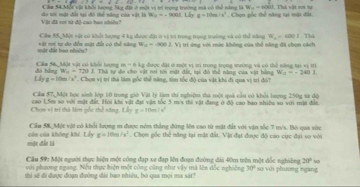 Câu 54.Một vật khổi lượng 3kg đặt ở một vị trí trọng trường mà có thể năng là W_11=600J. Thả vật rơi tự
do tới mặt đất tại đô the^(frac 1)2 năng của vật là W_C=-900J Lấy g=10m/s^2. Chọn gốc thể năng tại mặt đất.
Vật đã rơi từ độ cao bao nhiêu?
Câu 55, Một vật có khổi lượng 4 kg được đặt ở vị trí trong trọng trường và có thể năng W_u=600J 、Thả
vật rơi tự do đến mặt đất có thể năng W_12=-900J Vị trí ứng với mức không của thể năng đã chọn cách
mặt đất bao nhiêu?
Câu 56. Một vật có khối lượng m=6kg được đặt ở một vị trí trong trọng trường và có thể năng tại vị trì
đó bǎng W_et=720J. Thà tự do cho vật rơi tới mặt đất, tại đó thể năng của vật bằng W_12=-240J.
Lhat ayg=10m/s^2. Chọn vị trí thả làm gốc thể năng, tìm tốc độ của vật khi đi qua vị trí đó?
Câu 57. Một học sinh lớp 10 trong giờ Vật lý làm thí nghiệm thả một quả cầu có khổi lượng 250g từ độ
cao l,5m so với mặt đất. Hỏi khi vật đạt vận tốc 5 m/s thì vật đang ở độ cao bao nhiêu so với mặt đất.
Chọn vị trí thà làm gốc 50° năng. Lấy g=10m/s^2.
Câu 58. Một vật có khối lượng m được ném thẳng đứng lên cao từ mặt đất với vận tốc 7 m/s. Bỏ qua sức
cản của không khí. Lấy g=10m/s^2. Chọn gốc thế năng tại mặt đất. Vật đạt được độ cao cực đại so với
mặt đất là
Câu 59: Một người thực hiện một công đạp xe đạp lên đoạn đường dài 40m trên một dốc nghiêng 20° so
với phương ngang. Nều thực hiện một công cũng như vậy mà lên đốc nghiêng 30° so với phương ngang
thì sẽ đi được đoạn đường dài bao nhiêu, bỏ qua mọi ma sát?