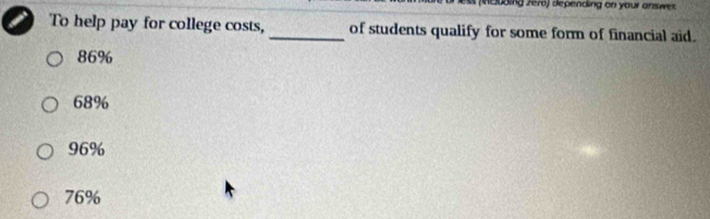 (eoding zer6) depending on your answer.
To help pay for college costs, _of students qualify for some form of financial aid.
86%
68%
96%
76%