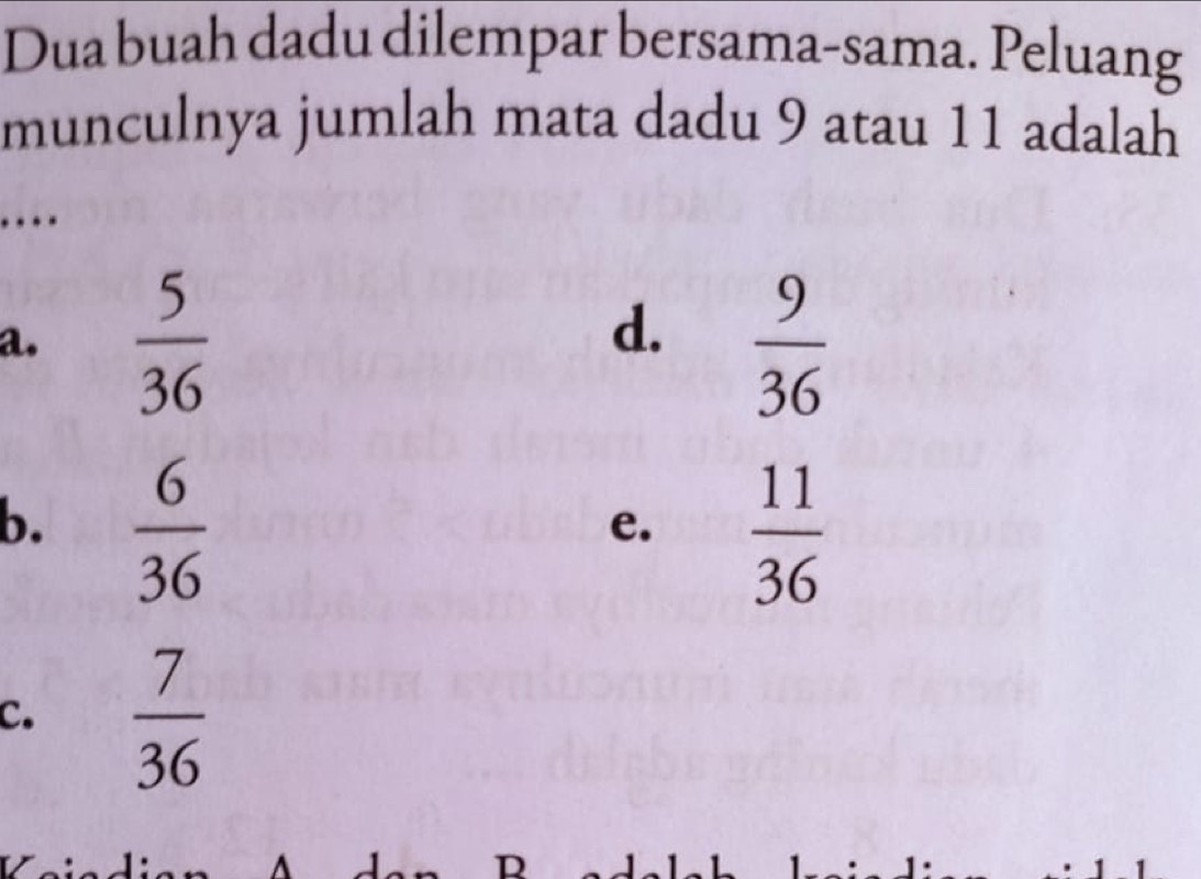 Dua buah dadu dilempar bersama-sama. Peluang
munculnya jumlah mata dadu 9 atau 11 adalah
…
d.
a.  5/36   9/36 
b.  6/36 
e.  11/36 
C.  7/36 