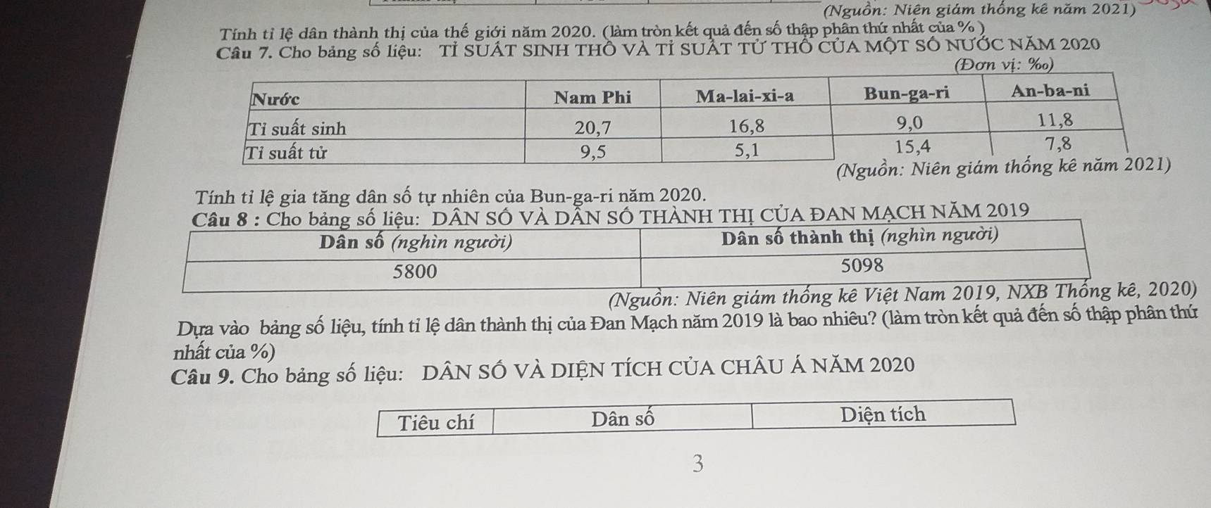 (Nguồn: Niên giám thổng kê năm 2021)
Tính tỉ lệ dân thành thị của thế giới năm 2020. (làm tròn kết quả đến số thập phân thứ nhất của %)
Câu 7. Cho bảng số liệu: Tỉ SUÁT SINH THÔ VÀ Tỉ SUẬT Tử THỐ CủA MộT SÓ NƯỚC NăM 2020
(Đơn vị: ‰)
Tính tỉ lệ gia tăng dân số tự nhiên của Bun-ga-ri năm 2020.
Câu 8 : Cho bảng số liệu: "DÂN SỐ VÀ DÃN SỐ THÀNH THỊ CÚA ĐAN MẠCH NĂM 2019
Dân số (nghìn người) Dân số thành thị (nghìn người)
5800 5098
(Nguồn: Niên giám thống kê Việt Nam 2019, NXB Thống kê, 2020)
Dựa vào bảng số liệu, tính tỉ lệ dân thành thị của Đan Mạch năm 2019 là bao nhiêu? (làm tròn kết quả đến số thập phân thứ
nhất của %)
Câu 9. Cho bảng số liệu: DÂN SỐ VÀ DIỆN TÍCH CÚA CHÂU Á NăM 2020
Tiêu chí Dân số Diện tích
3