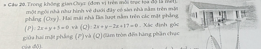 Trong không gian Oxyz (đơn vị trên môi trục tọa độ là met), 
một ngôi nhà như hình vẽ dưới đây có sàn nhà nằm trên mặt 
phẳng (Oxy). Hai mái nhà lần lượt nằm trên các mặt phẳng 
(P) ^circ  2x+y+5=0 và (Q 1. 2x+y-2z+17=0. Xác định góc 
giữa hai mặt phẳng (P) và (Q) (làm tròn đến hàng phần chục 
của độ).