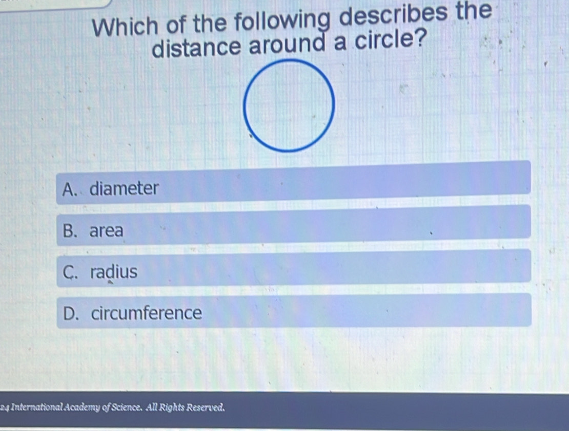 Which of the following describes the
distance around a circle?
A. diameter
B. area
C. radius
D. circumference
24 International Academy of Science. All Rights Reserved.