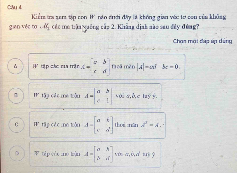 Kiểm tra xem tập con W nào dưới đây là không gian véc tơ con của không
gian véc tơ ll_2 các ma trận yuông cấp 2. Khẳng định nào sau đây đúng?
Chọn một đáp án đúng
A W tập các ma trận A=beginbmatrix a&b c&dendbmatrix thoā mãn |A|=ad-bc=0.
B W tập các ma trận A=beginbmatrix a&b c&1endbmatrix với a, b, c tuỷ ý.
C W tập các ma trận A=beginbmatrix a&b c&dendbmatrix thoả mãn A^2=A.
D W tập các ma trận A=beginbmatrix a&b b&dendbmatrix với a, b, d tuỷ ý.