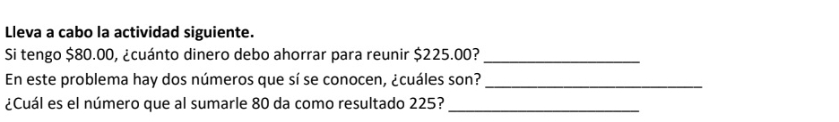 Lleva a cabo la actividad siguiente. 
Si tengo $80.00, ¿cuánto dinero debo ahorrar para reunir $225.00?_ 
En este problema hay dos números que sí se conocen, ¿cuáles son?_ 
¿Cuál es el número que al sumarle 80 da como resultado 225?_