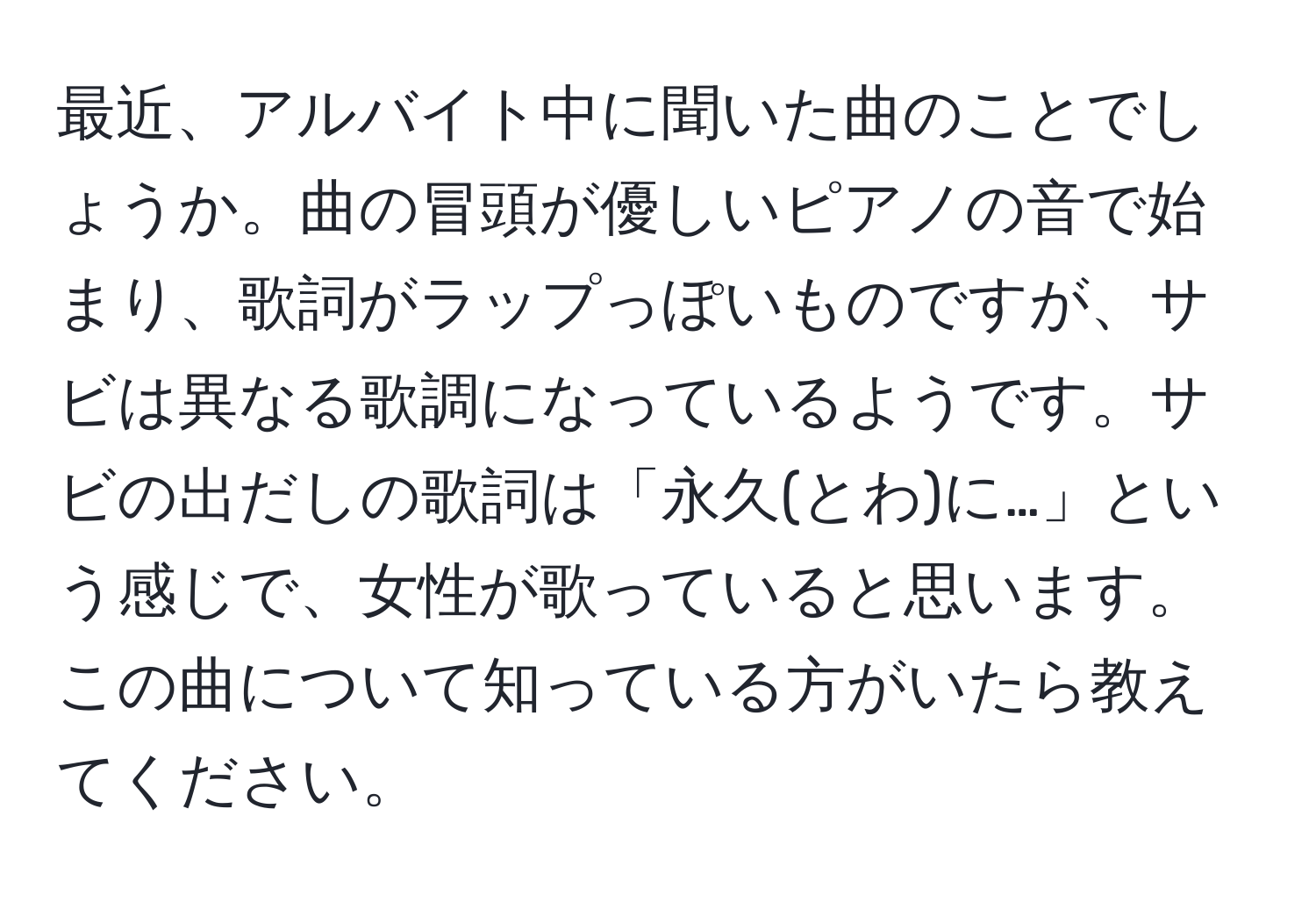 最近、アルバイト中に聞いた曲のことでしょうか。曲の冒頭が優しいピアノの音で始まり、歌詞がラップっぽいものですが、サビは異なる歌調になっているようです。サビの出だしの歌詞は「永久(とわ)に…」という感じで、女性が歌っていると思います。この曲について知っている方がいたら教えてください。