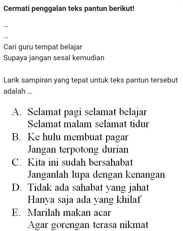 Cermati penggalan teks pantun berikut!
…
…
Cari guru tempat belajar
Supaya jangan sesal kemudian
Larik sampiran yang tepat untuk teks pantun tersebut
adalah ...
A. Selamat pagi selamat belajar
Selamat malam selamat tidur
B. Ke hulu membuat pagar
Jangan terpotong durian
C. Kita ini sudah bersahabat
Janganlah lupa dengan kenangan
D. Tidak ada sahabat yang jahat
Hanya saja ada yang khilaf
E. Marilah makan acar
Agar gorengan terasa nikmat