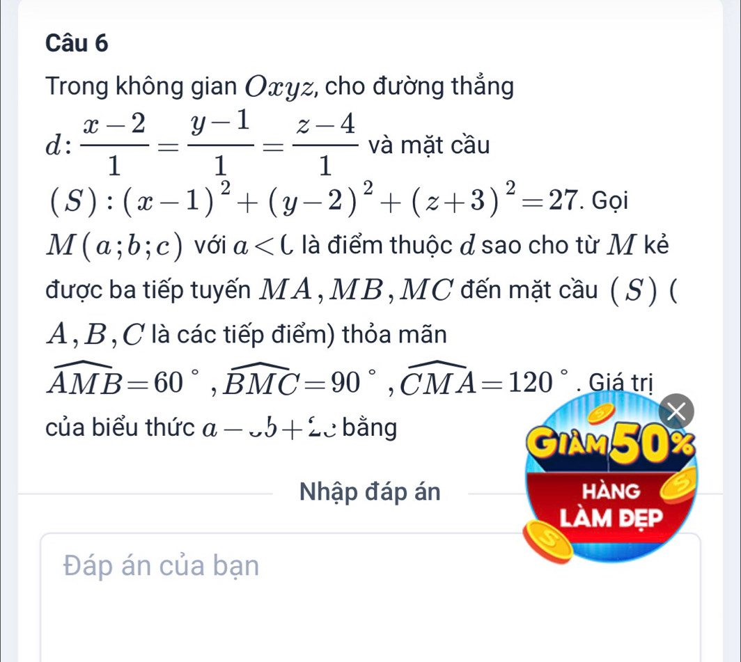 Trong không gian Oxyz, cho đường thẳng
d: (x-2)/1 = (y-1)/1 = (z-4)/1  và mặt cầu
(S):(x-1)^2+(y-2)^2+(z+3)^2=27. Gọi
M(a;b;c) với a là điểm thuộc ở sao cho từ M kẻ 
được ba tiếp tuyến MA, MB, MC đến mặt cầu ( S) (
A , B, C là các tiếp điểm) thỏa mãn
widehat AMB=60°, widehat BMC=90°, widehat CMA=120°. Giá trị 
X 
của biểu thức a-.b+2. : bằng 
GIAM50% 
Nhập đáp án hàng 
làm đẹp 
Đáp án của bạn