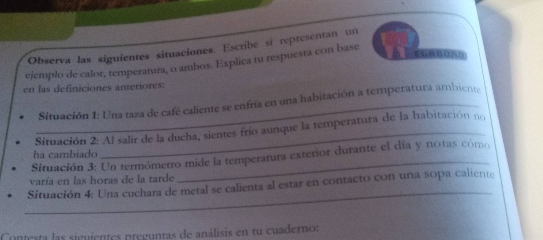 Observa las siguientes situaciones. Escribe si representan un 
EGABORD 
ejemplo de calor, temperatura, o ambos. Explica tu respuesta con base 
en las definiciones anteriores: 
_ Situación 1: Una taza de café caliente se enfría en una habitación a temperatura ambiente 
Situación 2: Al salir de la ducha, sientes frío aunque la temperatura de la habitación no 
ha cambiado 
Situación 3: Un termómetro mide la temperatura exterior durante el día y notas cómo 
varía en las horas de la tarde 
_ 
Situación 4: Una cuchara de metal se calienta al estar en contacto con una sopa caliente 
Contesta las siguientes preguntas de análisis en tu cuaderno: