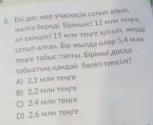 Εкі дос жер учаскесін сатыιπ алыη,
жалга береді. Біріншісі 12 млн тенге,
ал екіншісі 15 млн тенге косьл, жерд
сатыл алган. Бір жьιлда олар 5, 4 млн
тенге табыс таπты. Бірінші доска
τабыстын кандай бθлігі тиесілі?
A) 2, 1 млн тенге
B) 2, 2 млн тенге
C) 2, 4 млн тенге
D) 2, 6 млн тенге