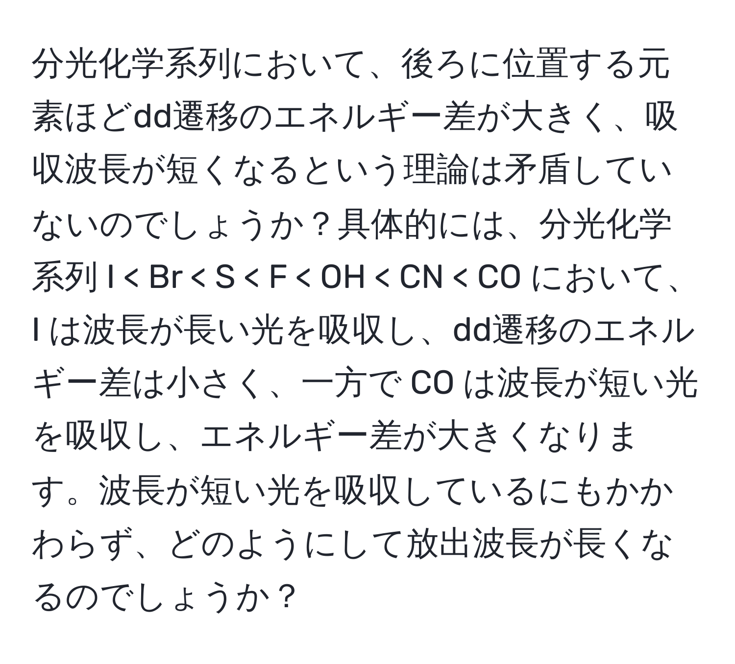 分光化学系列において、後ろに位置する元素ほどdd遷移のエネルギー差が大きく、吸収波長が短くなるという理論は矛盾していないのでしょうか？具体的には、分光化学系列 I < Br < S < F < OH < CN < CO において、I は波長が長い光を吸収し、dd遷移のエネルギー差は小さく、一方で CO は波長が短い光を吸収し、エネルギー差が大きくなります。波長が短い光を吸収しているにもかかわらず、どのようにして放出波長が長くなるのでしょうか？