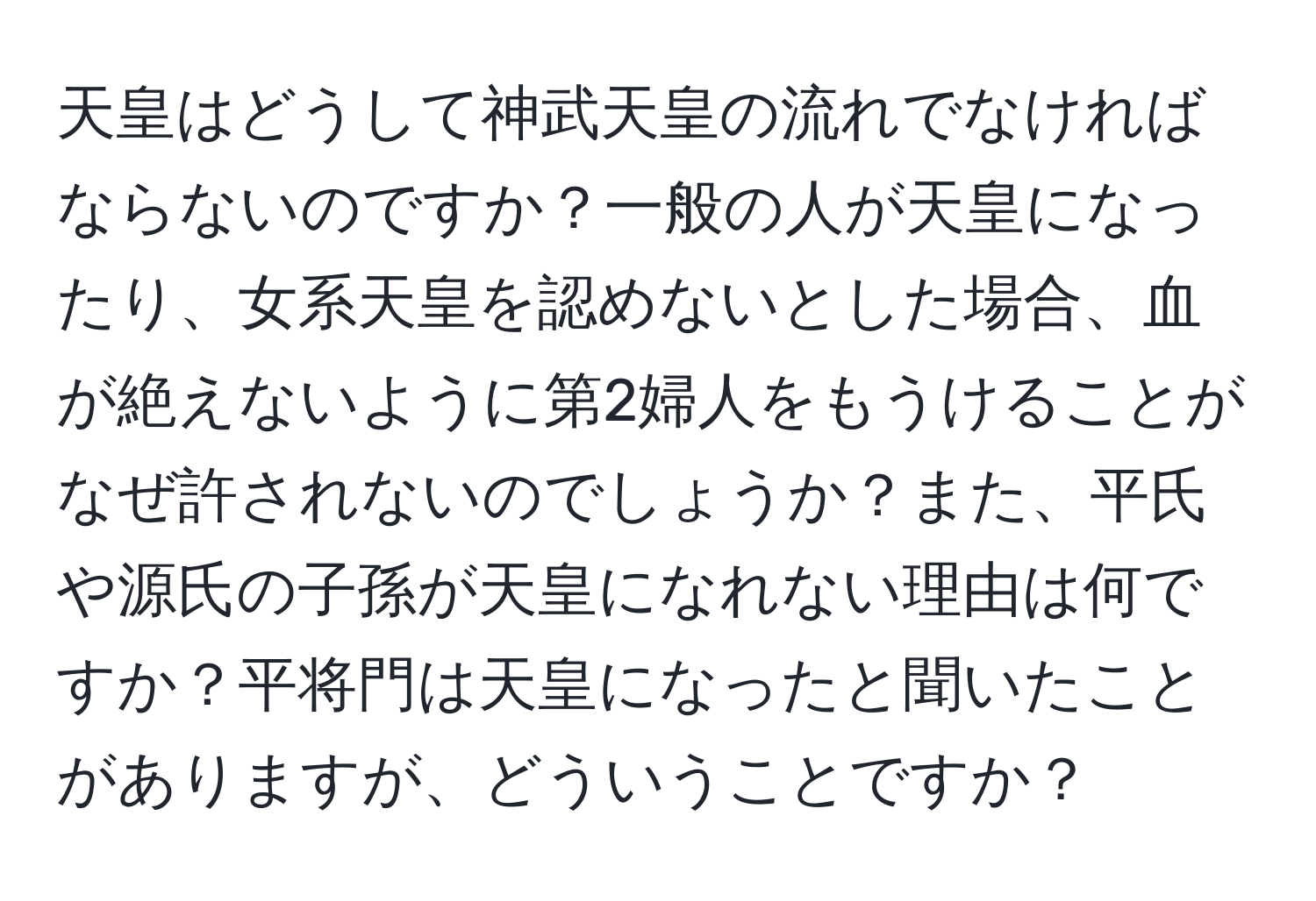 天皇はどうして神武天皇の流れでなければならないのですか？一般の人が天皇になったり、女系天皇を認めないとした場合、血が絶えないように第2婦人をもうけることがなぜ許されないのでしょうか？また、平氏や源氏の子孫が天皇になれない理由は何ですか？平将門は天皇になったと聞いたことがありますが、どういうことですか？