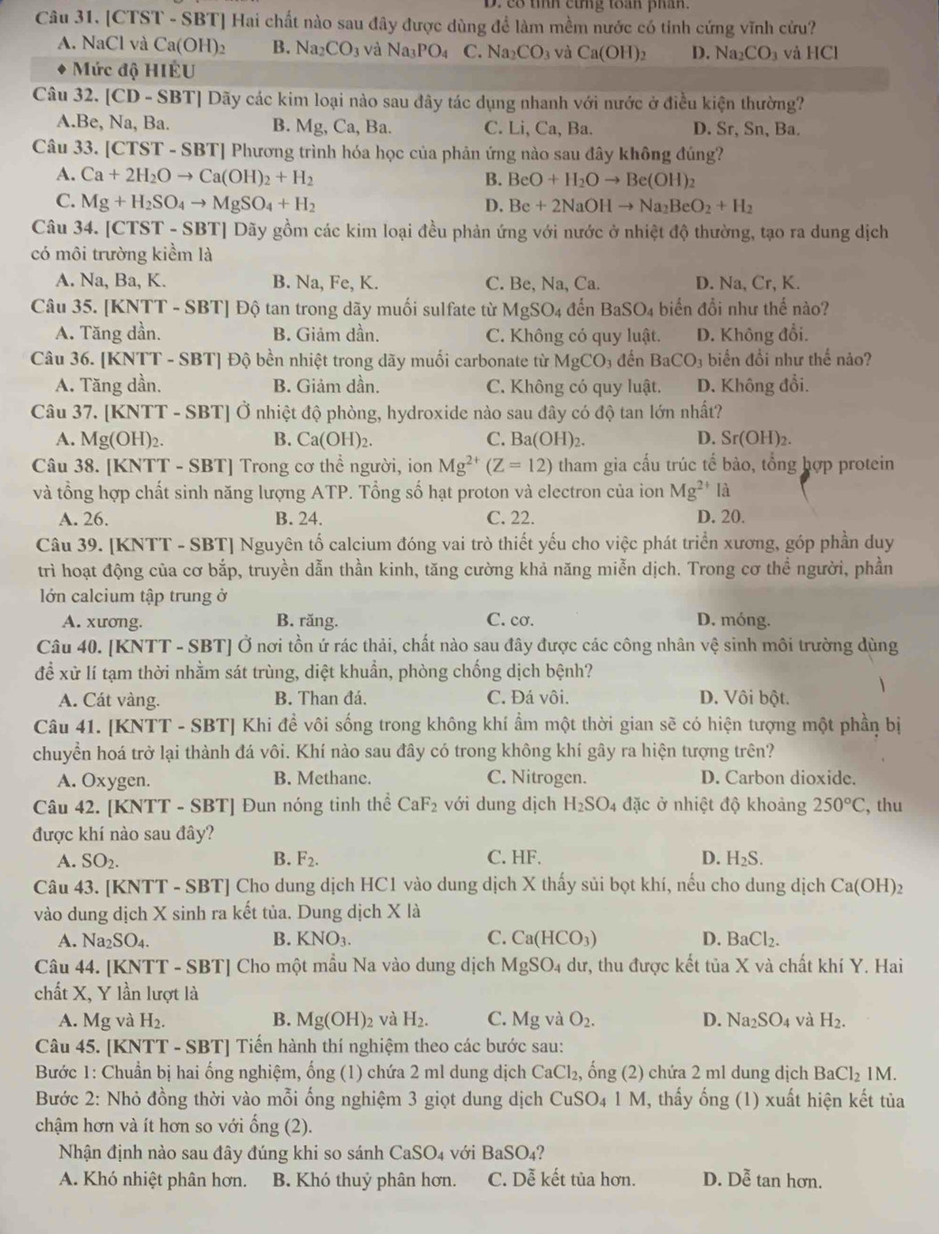 D. c8 tỉnh cing toán phân.
Câu 31. CT ST - SBT] Hai chất nào sau đây được dùng để làm mềm nước có tinh cứng vĩnh cửu?
A. NaCl và Ca(OH)_2 B. Na_2CO_3 và Na_3PO_4 C. Na_2CO_3 và Ca(OH)_2 D. Na_2CO_3 và HCl
Mức độ HIÊU
Câu 32. [CD-SBT] *] Dãy các kim loại nào sau đây tác dụng nhanh với nước ở điều kiện thường?
A.Be, Na,Ba B. Mg,Ca, Ba. C. Li, Ca, Ba. D. Sr, Sn, Ba.
Câu 33. [CTST -SBT [ Phương trình hóa học của phản ứng nào sau đây không đúng?
A. Ca+2H_2Oto Ca(OH)_2+H_2 B. BeO+H_2Oto Be(OH)_2
C. Mg+H_2SO_4to MgSO_4+H_2 Be+2NaOHto Na_2BeO_2+H_2
D.
Câu 34. [CTST - SBT] Dãy gồm các kim loại đều phản ứng với nước ở nhiệt độ thường, tạo ra dung dịch
có môi trường kiềm là
A. Na, Ba, K. B. Na, Fe, K. C. Be, Na, Ca. D. Na, Cr, K.
Câu 35. [KNTT - SBT] Độ tan trong dãy muối sulfate từ MgSO_4 đến BaSO_4 biển đổi như thế nào?
A. Tăng dần. B. Giảm dần. C. Không có quy luật. D. Không đổi.
Câu 36. [KNTT - SBT] Độ bền nhiệt trong dãy muối carbonate từ MgCO_3 đền BaCO_3 bin đổi như thế nảo?
A. Tăng dần. B. Giảm dần. C. Không có quy luật. D. Không đổi.
Câu 37. KNT T - SBT] Ở nhiệt độ phòng, hydroxide nào sau đây có độ tan lớn nhất?
A. Mg(OH)_2. B. Ca(OH)_2. C. Ba(OH)_2. D. Sr(OH)_2.
Câu 38. [KNTT - SBT] Trong cơ thể người, ion Mg^(2+)(Z=12) tham gia cấu trúc tế bào, tổng hợp protein
và tổng hợp chất sinh năng lượng ATP. Tổng số hạt proton và electron của ion Mg^(2+) là
A. 26. B. 24. C. 22. D. 20.
Câu 39. [KNTT - SBT] Nguyên tố calcium đóng vai trò thiết yếu cho việc phát triển xương, góp phần duy
trì hoạt động của cơ bắp, truyền dẫn thần kinh, tăng cường khả năng miễn dịch. Trong cơ thể người, phần
lớn calcium tập trung ở
A. xương. B. răng. C. cơ. D. móng.
Câu 40. [KNTT - SBT] Ở nơi tồn ứ rác thải, chất nào sau đây được các công nhân vệ sinh môi trường dùng
để xử lí tạm thời nhằm sát trùng, diệt khuẩn, phòng chống dịch bệnh?
A. Cát vàng. B. Than đá. C. Đá vôi. D. Vôi bột.
Câu 41. [KNTT - SBT] Khi đề vôi sống trong không khí ẩm một thời gian sẽ có hiện tượng một phần bị
chuyển hoá trở lại thành đá vôi. Khí nào sau đây có trong không khí gây ra hiện tượng trên?
A. Oxygen. B. Methane. C. Nitrogen. D. Carbon dioxide.
Câu 42. [KNTT - SBT] Đun nóng tinh thể CaF_2 với dung dịch H_2SO_4 đặc ở nhiệt độ khoảng 250°C , thu
được khí nào sau đây?
A. SO_2. B. F_2. C. HF. D. H_2S.
Câu 43. [KNTT - SBT] Cho dung dịch HC1 vào dung dịch X thấy sủi bọt khí, nếu cho dung dịch Ca(OH)_2
vào dung dịch X sinh ra kết tủa. Dung dịch X là
A. Na_2SO_4. B. KNO_3. C. Ca(HCO_3) D. BaCl_2.
Câu 44. [KNTT - SBT] Cho một mẫu Na vào dung dịch MgSO_4 dư, thu được kết tủa X và chất khí Y. Hai
chất X, Y lần lượt là
A. Mg và H_2. B. Mg(OH)_2 và H_2. C. Mg và O_2. D. Na_2SO_4 và H_2.
Câu 45. [KNTT - SBT] Tiến hành thí nghiệm theo các bước sau:
Bước 1: Chuẩn bị hai ống nghiệm, ống (1) chứa 2 ml dung dịch CaCl_2, , ổng (2) chứa 2 ml dung dịch BaCl_2 1M.
Bước 2: Nhỏ đồng thời vào mỗi ống nghiệm 3 giọt dung dịch CuSO_41M , thấy ống (1) xuất hiện kết tủa
chậm hơn và ít hơn so với ổng (2).
Nhận định nào sau đây đúng khi so sánh CaSO₄ với Ba SO_4 a 
A. Khó nhiệt phân hơn. B. Khó thuỷ phân hơn. C. Dễ kết tủa hơn. D. Doverline hat e tan hơn.