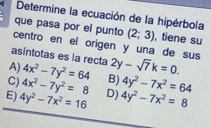 Determine la ecuación de la hipérbola
que pasa por el punto (2;3) , tiene su
centro en el origen y una de sus
asíntotas es la recta 2y-sqrt(7)k=0.
A) 4x^2-7y^2=64 B) 4y^2-7x^2=64
C) 4x^2-7y^2=8 D)
E) 4y^2-7x^2=16 4y^2-7x^2=8