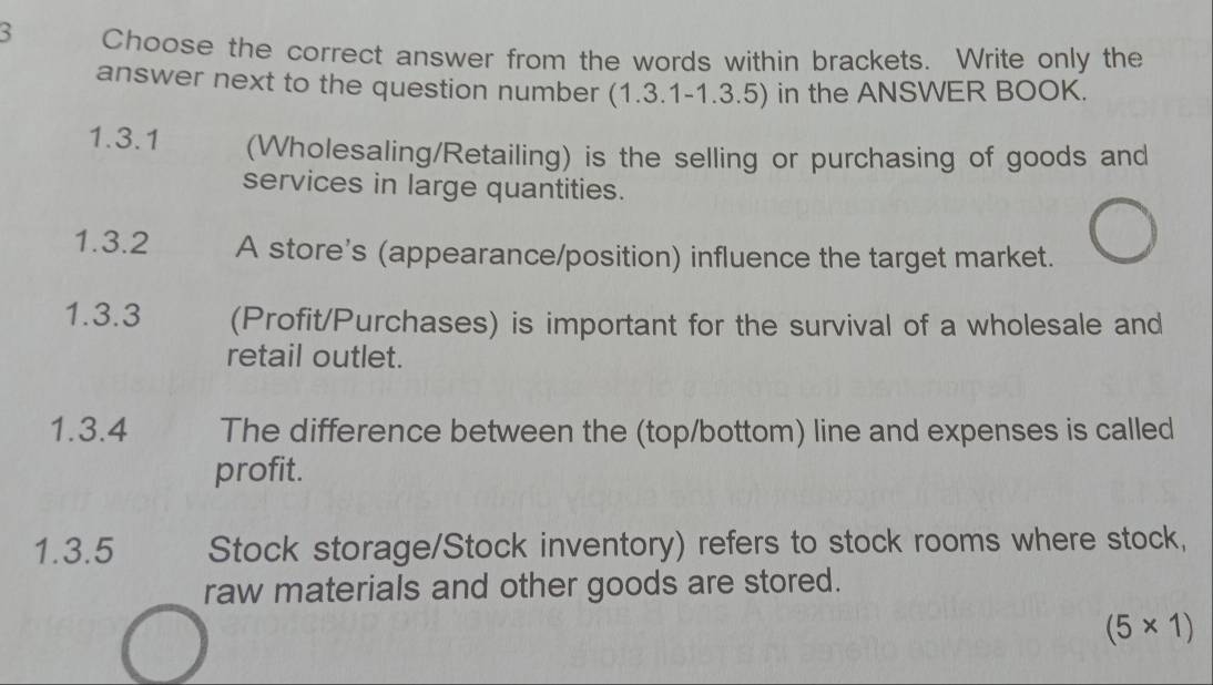 Choose the correct answer from the words within brackets. Write only the 
answer next to the question number (1.3.1-1.3.5) in the ANSWER BOOK. 
1.3.1 (Wholesaling/Retailing) is the selling or purchasing of goods and 
services in large quantities. 
1.3.2 A store's (appearance/position) influence the target market. 
1.3.3 (Profit/Purchases) is important for the survival of a wholesale and 
retail outlet. 
1.3.4 The difference between the (top/bottom) line and expenses is called 
profit. 
1.3.5 Stock storage/Stock inventory) refers to stock rooms where stock, 
raw materials and other goods are stored.
(5* 1)