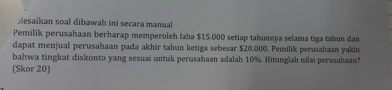 elesaikan soal dibawah ini secara manual 
Pemilik perusahaan berharap memperoleh laba $15.000 setiap tahunnya selama tiga tahun dan 
dapat menjual perusahaan pada akhir tahun ketiga sebesar $20.000. Pemilik perusahaan yakin 
bahwa tingkat diskonto yang sesuai untuk perusahaan adalah 10%. Hitunglah nilai perusahaan? 
(Skor 20)