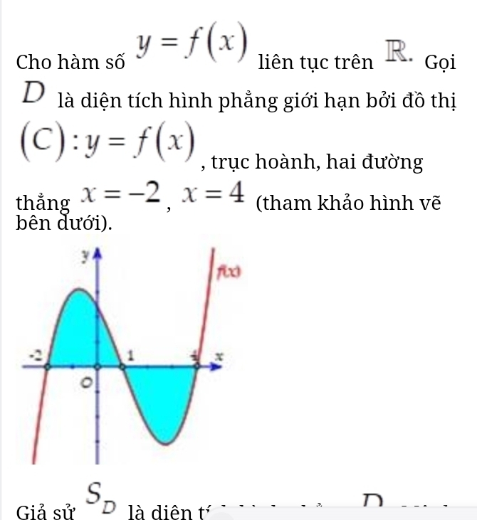 Cho hàm số y=f(x) liên tục trên R. Gọi
D là diện tích hình phẳng giới hạn bởi đồ thị
(C): y=f(x) , trục hoành, hai đường
thẳng x=-2,x=4 (tham khảo hình vẽ
bên dưới).
Giả sử S_D là diên t^;