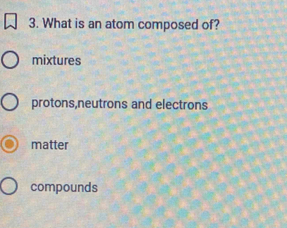 What is an atom composed of?
mixtures
protons,neutrons and electrons
matter
compounds