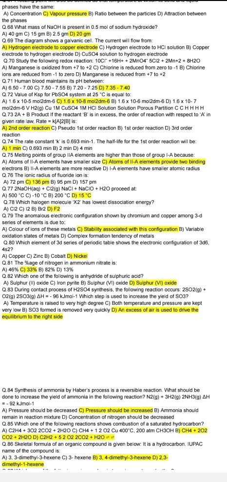 phases have the same:
A) Concentration C) Vapour pressure B) Ratio between the particles D) Attraction between
the phases
Q.68 What mass of NaOH is present in 0.5 mol of sodium hydroxide?
A) 40 gm C) 15 gm B) 2.5 gm D) 20 gm
Q.69 The diagram shows a galvanic cell. The current will flow from:
A) Hydrogen electrode to copper electrode C) Hydrogen electrode to HCI solution B) Copper
electrode to hydrogen electrode D) CuSO4 solution to hydrogen electrode
Q.70 Study the following redox reaction: 10C |OC|^-+16H++2MnO4^-5Cl2+2Mn+2+8H2O
A) Manganese is oxidized from +7to+2 C) Chlorine is reduced from zero to -1 B) Chlorine
ions are reduced from -1 to zero D) Manganese is reduced from +7 to +2
Q.71 Human blood maintains its pH between:
A) 6.50 - 7.00 C) 7.50 - 7.55 B) 7.20-7.25D 7.35-7.40
Q.72 Value of Ksp for PbSO4 system at 25°C is equal to:
A) 1.6 x 10-5 mol2dm-6 C) 1.6 x 10-8 mol2dm-6 B) 1.6* 10 -6 mol2dm-6 D) 1.6* 10-7
mol2dm-6 V H2(g) Cu 1M CuSO4 1M HCl Solution Solution Porous Partition C C H H H H
Q.73 2A + B Product If the reactant B is in excess, the order of reaction with respect to ‘A’ in
given rate law, Rate = k[A]2[B] is:
A) 2nd order reaction C) Pseudo 1st order reaction B) 1st order reaction D) 3rd order
reaction
Q.74 The rate constant 'k' is 0.693 min-1. The half-life for the 1st order reaction will be:
A) 1 min C) 0.693 min B) 2 min D) 4 min
Q.75 Melting points of group IIA elements are higher than those of group I-A because:
A) Atoms of II-A elements have smaller size C) Atoms of II-A elements provide two binding
electrons B) II-A elements are more reactive D) I-A elements have smaller atomic radius
Q.76 The ionic radius of fluoride ion is:
A) 72 pm C) 136 pm B) 95 pm D) 157 pm
Q.77 2NaOH(aq +( Cl2(g) NaCl+NaClO+H2O proceed at:
A) 500°CC)-10°C B) 200°C D) 15°C
Q.78 Which halogen molecule 'X2’ has lowest dissociation energy?
A) Cl2 C) I2 B) Br2 D) F2
Q.79 The anomalous electronic configuration shown by chromium and copper among 3-d
series of elements is due to:
A) Colour of ions of these metals C) Stability associated with this configuration B) Variable
oxidation states of metals D) Complex formation tendency of metals
Q.80 Which element of 3d series of periodic table shows the electronic configuration of 3d6.
4s2?
A) Copper C) Zinc B) Cobalt D) Nickel
Q.81 The %age of nitrogen in ammonium nitrate is:
A) 46% C) 33% B) 82% D) 13%
Q.82 Which one of the following is anhydride of sulphuric acid?
A) Sulphur (II) oxide C) Iron pyrite B) Sulphur (VI) oxide D) Sulphur (VI) oxide
Q.83 During contact process of H2SO4 synthesis, the following reaction occurs: 2SO2(g) +
O2(g) 2SO3(g) ΔH = - 96 kJmol-1 Which step is used to increase the yield of SO3?
A) Temperature is raised to very high degree C) Both temperature and pressure are kept
very low B) SO3 formed is removed very quickly D) An excess of air is used to drive the
equilibrium to the right side
Q.84 Synthesis of ammonia by Haber's process is a reversible reaction. What should be
done to increase the yield of ammonia in the following reaction? N2(g)+3H2(g)2NH3(g) ΔH
= - 92 kJmol-1
A) Pressure should be decreased C) Pressure should be increased B) Ammonia should
remain in reaction mixture D) Concentration of nitrogen should be decreased
Q.85 Which one of the following reactions shows combustion of a saturated hydrocarbon?
A) C2H4+3O22CO2+2H2OC)CH4+12O2Cu400°C , 200 atm CH3OH B) CH4+2O2
CO2+2H2OD)C2H2+52O22CO2+H2Oleftharpoons
Q.86 Skeletal formula of an organic compound is given below: It is a hydrocarbon. IUPAC
name of the compound is:
A) 3, 3-dimethyl-3-hexene C) 3- hexene B) 3, 4-dimethyl-3-hexene D) 2,3-
dimethy 1=1=1 hexene