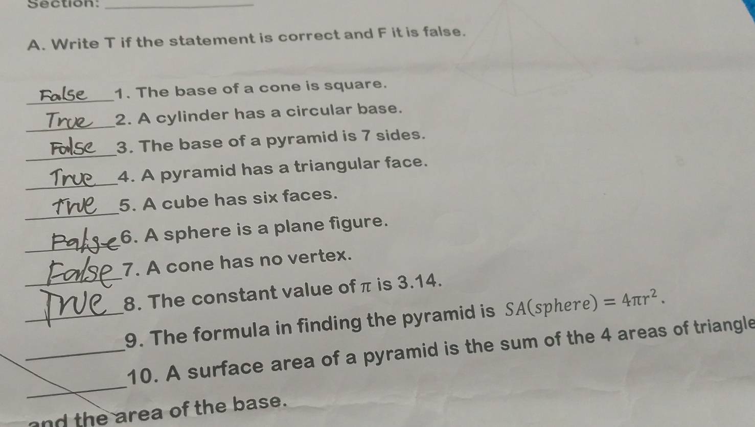 Write T if the statement is correct and F it is false. 
_ 
1. The base of a cone is square. 
_ 
2. A cylinder has a circular base. 
_ 
3. The base of a pyramid is 7 sides. 
_ 
4. A pyramid has a triangular face. 
_ 
5. A cube has six faces. 
_ 
6. A sphere is a plane figure. 
7. A cone has no vertex. 
_8. The constant value of π is 3.14. 
_9. The formula in finding the pyramid is SA(sphere) =4π r^2. 
_ 
_10. A surface area of a pyramid is the sum of the 4 areas of triangle 
and the area of the base.