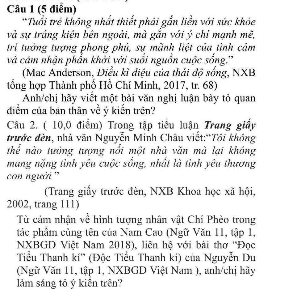 Tuổi trẻ không nhất thiết phải gắn liền với sức khỏe 
và sự tráng kiện bên ngoài, mà gắn với ý chí mạnh mẽ, 
trí tưởng tượng phong phú, sự mãnh liệt của tình cảm 
và cảm nhận phẩn khởi với suối nguồn cuộc sống.' 
(Mac Anderson, Điều kì diệu của thái độ sống, NXB 
tổng hợp Thành phố Hồ Chí Minh, 2017, tr. 68) 
Anh/chị hãy viết một bài văn nghị luận bày tỏ quan 
điểm của bản thân về ý kiến trên? 
Câu 2. ( 10,0 điểm) Trong tập tiểu luận Trang giấy 
trước đèn, nhà văn Nguyễn Minh Châu viết:“Tôi không 
thể nào tưởng tượng nổi một nhà văn mà lại không 
mang nặng tình yêu cuộc sống, nhất là tình yêu thương 
con người '' 
(Trang giấy trước đèn, NXB Khoa học xã hội,
2002, trang 111) 
Từ cảm nhận về hình tượng nhân vật Chí Phèo trong 
tác phẩm cùng tên của Nam Cao (Ngữ Văn 11, tập 1, 
NXBGD Việt Nam 2018), liên hệ với bài thơ “Đọc 
Tiểu Thanh kí'' (Độc Tiểu Thanh kí) của Nguyễn Du 
(Ngữ Văn 11, tập 1, NXBGD Việt Nam ), anh/chị hãy 
làm sáng tỏ ý kiển trên?