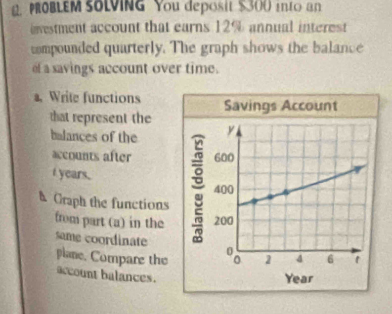 PROBLEM SOLVING You deposit $300 into an 
nvestment account that earns 12% annual interest 
compounded quarterly. The graph shows the balance 
of a savings account over time. 
. Write functions 
Savings Account 
that represent the 
balances of the 
accounts after 
I years. 
h Craph the functions 
from part (a) in the 
same coordinate 
plane. Compare the 
account balances.