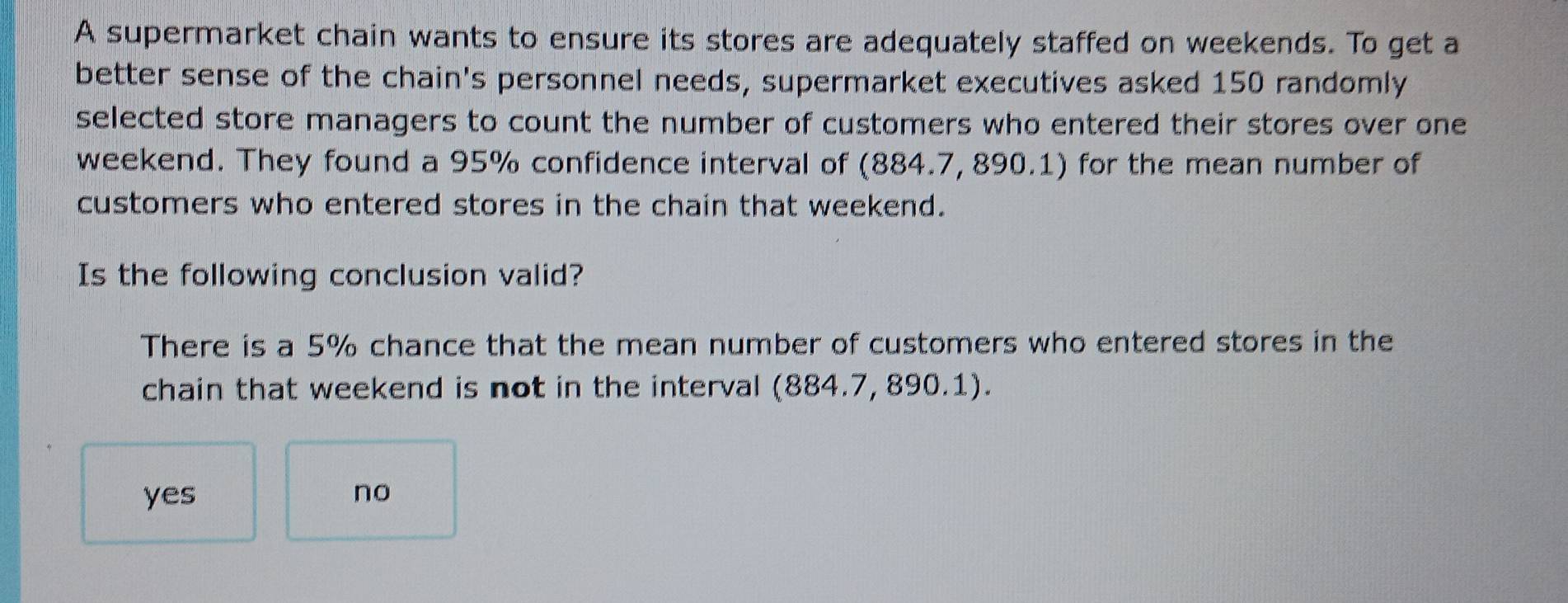 A supermarket chain wants to ensure its stores are adequately staffed on weekends. To get a
better sense of the chain's personnel needs, supermarket executives asked 150 randomly
selected store managers to count the number of customers who entered their stores over one
weekend. They found a 95% confidence interval of (884.7, 890.1) for the mean number of
customers who entered stores in the chain that weekend.
Is the following conclusion valid?
There is a 5% chance that the mean number of customers who entered stores in the
chain that weekend is not in the interval (884.7, 890.1).
yes no