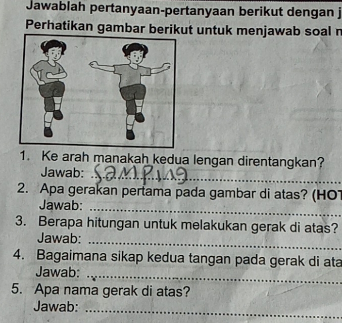 Jawablah pertanyaan-pertanyaan berikut dengan j 
Perhatikan gambar berikut untuk menjawab soal n 
1. Ke arah manakah kedua lengan direntangkan? 
Jawab: 
_ 
2. Apa gerakan pertama pada gambar di atas? (HO1 
Jawab: 
_ 
3. Berapa hitungan untuk melakukan gerak di atas? 
Jawab:_ 
4. Bagaimana sikap kedua tangan pada gerak di ata 
Jawab:_ 
5. Apa nama gerak di atas? 
Jawab: 
_