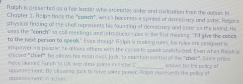 Ralph is presented as a fair leader who promotes order and civilisation from the outset. In 
Chapter 1, Ralph finds the "conch", which becomes a symbol of democracy and order. Ralph's 
physical finding of the shell represents his founding of democracy and order on the island. He 
uses the "conch" to call meetings and introduces rules in the first meeting: "I'll give the conch 
to the next person to speak." Even though Ralph is making rules, his rules are designed to 
empower his people: he allows others with the conch to speak undisturbed. Even when Ralph is 
elected "chief", he allows his main rival, Jack, to maintain control of the "choir". Some critics 
have likened Ralph to UK war-time prime minister C_ . known for his policy of 
appeasement. By allowing Jack to have some power, Ralph represents the policy of 
appeasement in action.