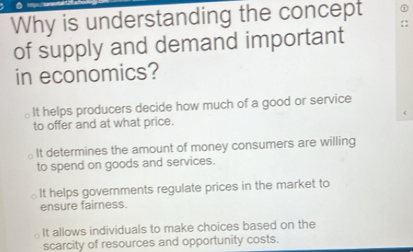 Why is understanding the concept
of supply and demand important
in economics?
It helps producers decide how much of a good or service
to offer and at what price.
It determines the amount of money consumers are willing
to spend on goods and services.
It helps governments regulate prices in the market to
ensure fairness.
It allows individuals to make choices based on the
scarcity of resources and opportunity costs.