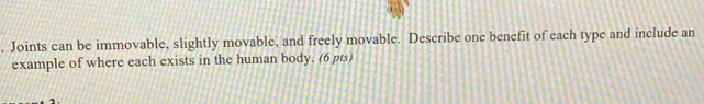 Joints can be immovable, slightly movable, and freely movable. Describe one benefit of each type and include an 
example of where each exists in the human body. (6 pts)