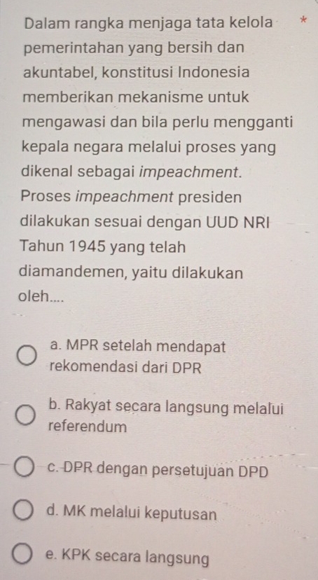 Dalam rangka menjaga tata kelola *
pemerintahan yang bersih dan
akuntabel, konstitusi Indonesia
memberikan mekanisme untuk
mengawasi dan bila perlu mengganti
kepala negara melalui proses yang
dikenal sebagai impeachment.
Proses impeachment presiden
dilakukan sesuai dengan UUD NRI
Tahun 1945 yang telah
diamandemen, yaitu dilakukan
oleh....
a. MPR setelah mendapat
rekomendasi dari DPR
b. Rakyat secara langsung melalui
referendum
c. DPR dengan persetujuan DPD
d. MK melalui keputusan
e. KPK secara langsung