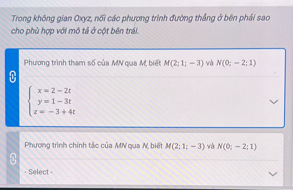 Trong không gian Oxyz, nối các phương trình đường thẳng ở bên phải sao 
cho phù hợp với mô tả ở cột bên trái. 
Phương trình tham số của MN qua M, biết M(2;1;-3) và N(0;-2;1)
beginarrayl x=2-2t y=1-3t z=-3+4tendarray.
Phương trình chính tắc của MN qua N, biết M(2;1;-3) và N(0;-2;1)
- Select -