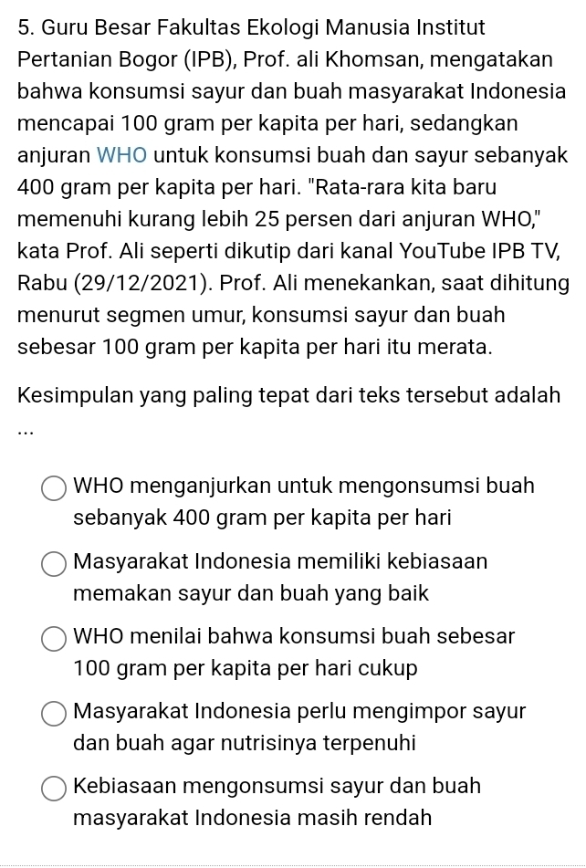 Guru Besar Fakultas Ekologi Manusia Institut
Pertanian Bogor (IPB), Prof. ali Khomsan, mengatakan
bahwa konsumsi sayur dan buah masyarakat Indonesia
mencapai 100 gram per kapita per hari, sedangkan
anjuran WHO untuk konsumsi buah dan sayur sebanyak
400 gram per kapita per hari. "Rata-rara kita baru
memenuhi kurang lebih 25 persen dari anjuran WHO,"
kata Prof. Ali seperti dikutip dari kanal YouTube IPB TV,
Rabu (29/12/2021). Prof. Ali menekankan, saat dihitung
menurut segmen umur, konsumsi sayur dan buah
sebesar 100 gram per kapita per hari itu merata.
Kesimpulan yang paling tepat dari teks tersebut adalah
…
WHO menganjurkan untuk mengonsumsi buah
sebanyak 400 gram per kapita per hari
Masyarakat Indonesia memiliki kebiasaan
memakan sayur dan buah yang baik
WHO menilai bahwa konsumsi buah sebesar
100 gram per kapita per hari cukup
Masyarakat Indonesia perlu mengimpor sayur
dan buah agar nutrisinya terpenuhi
Kebiasaan mengonsumsi sayur dan buah
masyarakat Indonesia masih rendah