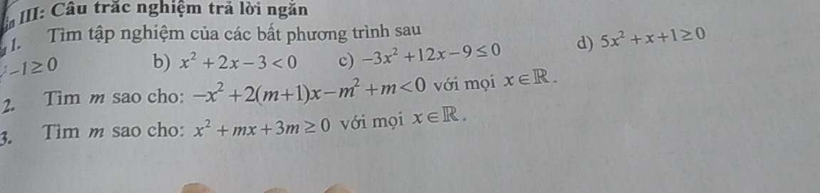 III: Câu trăc nghiệm trả lời ngắn 
T Tìm tập nghiệm của các bất phương trình sau
-1≥ 0
b) x^2+2x-3<0</tex> c) -3x^2+12x-9≤ 0 d) 5x^2+x+1≥ 0
2. Tim m sao cho: -x^2+2(m+1)x-m^2+m<0</tex> với mọi x∈ R. 
3. Tìm m sao cho: x^2+mx+3m≥ 0 với mọi x∈ R.