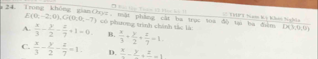 Bài tập Tuán 12 Học kỳ 11 THPT Nam Ký Khởi Nghĩa
E(0;-2;0), G(0;0;-7) tyz, mặt phẳng cắt ba trục toa độ tại ba điểm D(3;0;0)
có phương trình chính tắc là:
A.  x/3 - y/2 - z/7 +1=0. B.  x/3 + y/2 + z/7 =1.
C.  x/3 - y/2 - z/7 =1. D.  x/2 -frac y+frac z=1