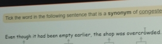 Tick the word in the following sentence that is a synonym of congeste 
Even though it had been empty earlier, the shop was overcrowded.