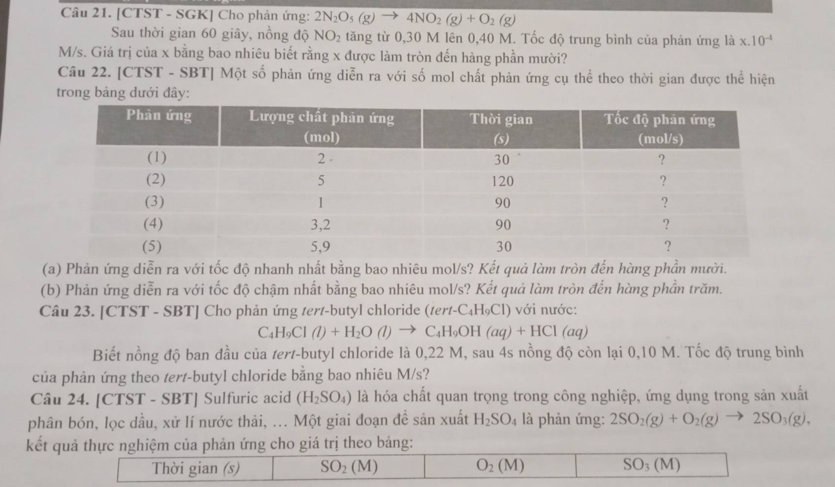 [CTST - SGK] Cho phản ứng: 2N_2O_5(g)to 4NO_2(g)+O_2(g)
Sau thời gian 60 giây, nồng độ NO_2 tăng từ 0,30 M lên 0,40 M. Tốc độ trung bình của phản ứng là x.10^(-4)
M/s. Giá trị của x bằng bao nhiêu biết rằng x được làm tròn đến hàng phần mười?
Câu 22. [CTST - SBT] Một số phản ứng diễn ra với số mol chất phản ứng cụ thể theo thời gian được thể hiện
trong bảng dưới đây:
(a) Phản ứng diễn ra với tốc độ nhanh nhất bằng bao nhiêu mol/s? Kết quả làm tròn đến hàng phần mười.
(b) Phản ứng diễn ra với tốc độ chậm nhất bằng bao nhiêu mol/s? Kết quả làm tròn đến hàng phần trăm.
Câu 23. [CTST - SBT] Cho phản ứng tert-butyl chloride (te rt-C_4H_9Cl) ) với nước:
C_4H_9Cl(l)+H_2O(l)to C_4H_9OH(aq)+HCl(aq)
Biết nồng độ ban đầu của tert-butyl chloride là 0,22 M, sau 4s nồng độ còn lại 0,10 M. Tốc độ trung bình
của phản ứng theo tert-butyl chloride bằng bao nhiêu M/s?
Câu 24. [CTST - SBT] Sulfuric acid (H_2SO_4) là hóa chất quan trọng trong công nghiệp, ứng dụng trong sản xuất
phân bón, lọc dầu, xử lí nước thải, ... Một giai đoạn để sản xuất H_2SO_4 là phản ứng: 2SO_2(g)+O_2(g)to 2SO_3(g),
kết quả thực nghiệm của phản ứng cho giá trị theo bảng:
Thời gian (s) SO_2(M) O_2(M) SO_3(M)