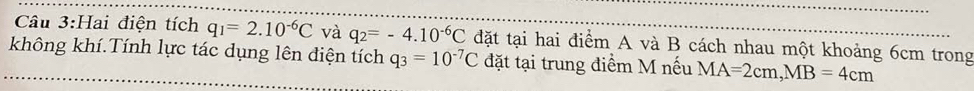 Hai điện tích q_1=2.10^(-6)C và q_2=-4.10^(-6)C đặt tại hai điểm A và B cách nhau một khoảng 6cm trong 
không khí.Tính lực tác dụng lên điện tích q_3=10^(-7)C đặt tại trung điểm M nếu MA=2cm, MB=4cm