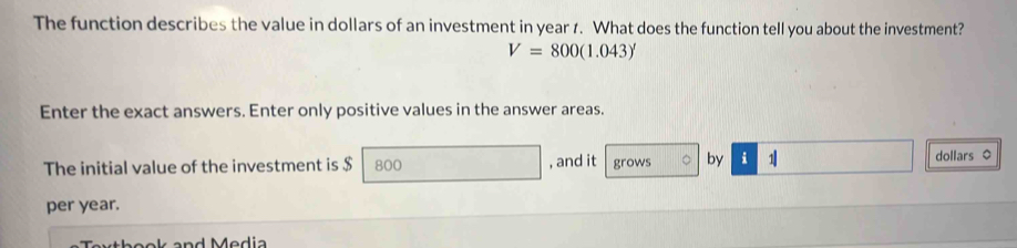 The function describes the value in dollars of an investment in year 1. What does the function tell you about the investment?
V=800(1.043)'
Enter the exact answers. Enter only positive values in the answer areas. 
The initial value of the investment is $ 800 , and it grows 。 by i 1 dollars 。 
per year.