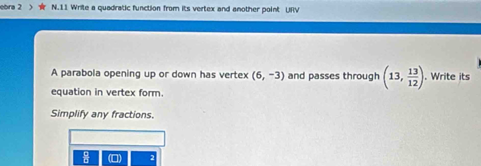 ebra 2 N.11 Write a quadratic function from its vertex and another point URV 
A parabola opening up or down has vertex (6,-3) and passes through (13, 13/12 ). Write its 
equation in vertex form. 
Simplify any fractions.
 □ /□  
2