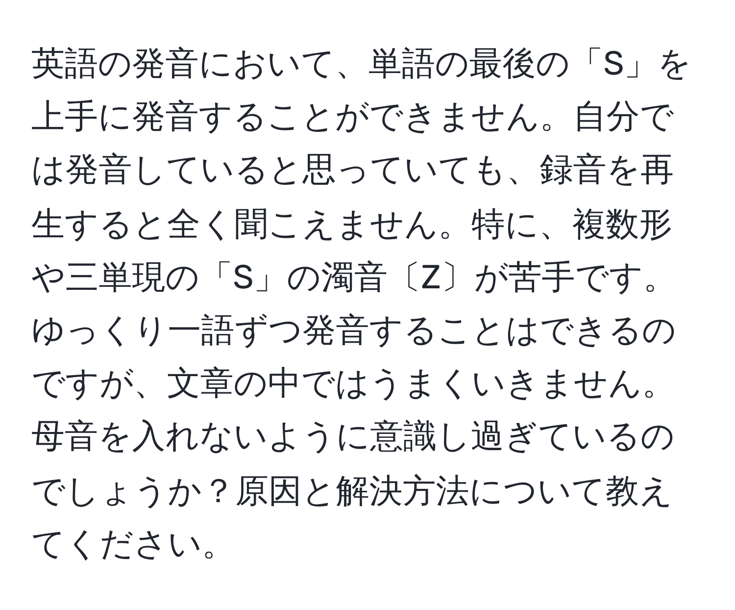 英語の発音において、単語の最後の「S」を上手に発音することができません。自分では発音していると思っていても、録音を再生すると全く聞こえません。特に、複数形や三単現の「S」の濁音〔Z〕が苦手です。ゆっくり一語ずつ発音することはできるのですが、文章の中ではうまくいきません。母音を入れないように意識し過ぎているのでしょうか？原因と解決方法について教えてください。