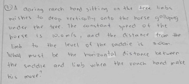 ②A daring ranch hand sitting on the free limbs 
wishes to drop vertically onto the horse galloping 
under the tree. The constant speed of the 
horse is 10. 0m/s, and the distance from the 
limb to the level of the saddie is 3. 00m. 
What must be the horizontal distance between 
the saddle and limb when the rouch hand make 
his move?