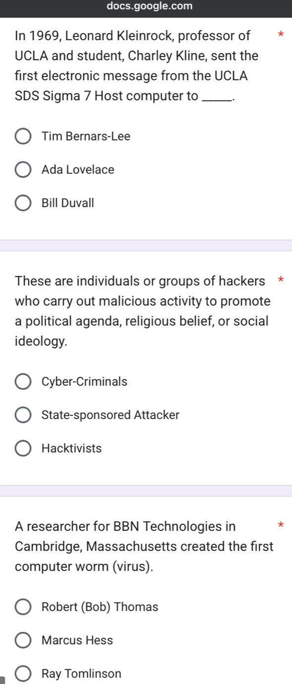 docs.google.com
In 1969, Leonard Kleinrock, professor of
UCLA and student, Charley Kline, sent the
first electronic message from the UCLA
SDS Sigma 7 Host computer to _.
Tim Bernars-Lee
Ada Lovelace
Bill Duvall
These are individuals or groups of hackers *
who carry out malicious activity to promote
a political agenda, religious belief, or social
ideology.
Cyber-Criminals
State-sponsored Attacker
Hacktivists
A researcher for BBN Technologies in *
Cambridge, Massachusetts created the first
computer worm (virus).
Robert (Bob) Thomas
Marcus Hess
Ray Tomlinson