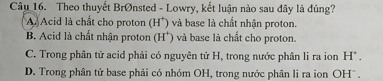 Theo thuyết BrØnsted - Lowry, kết luận nào sau đây là đúng?
A Acid là chất cho proton (H *) và base là chất nhận proton.
B. Acid là chất nhận proton (H*) và base là chất cho proton.
C. Trong phân tử acid phải có nguyên tử H, trong nước phân li ra ion H^+.
D. Trong phân tử base phải có nhóm OH, trong nước phân li ra ion OHˉ.