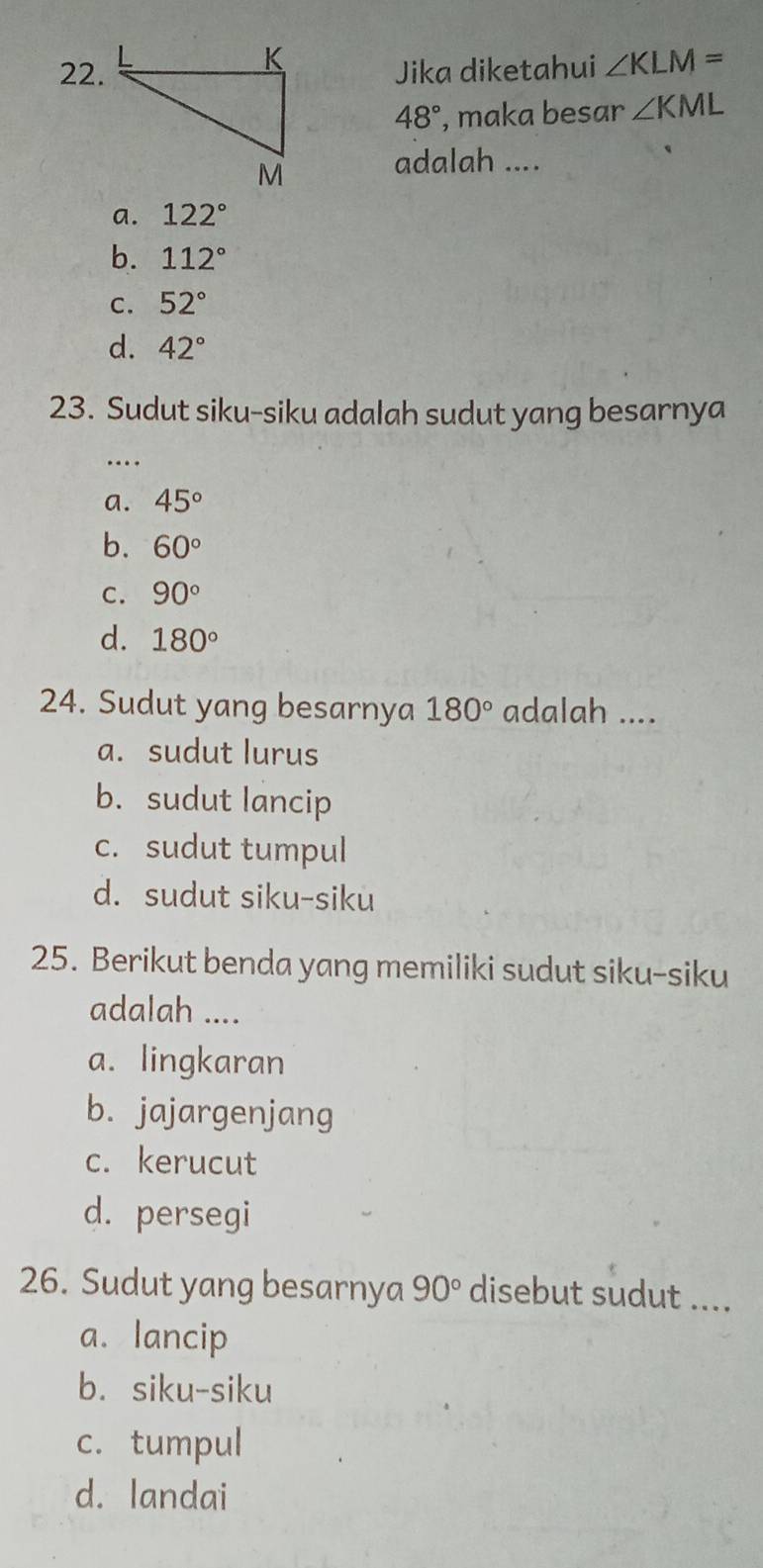 Jika diketahui ∠ KLM=
48° , maka besar ∠ KML
adalah ....
a. 122°
b. 112°
C. 52°
d. 42°
23. Sudut siku-siku adalah sudut yang besarnya
…
a. 45°
b. 60°
C. 90°
d. 180°
24. Sudut yang besarnya 180° adalah ....
a. sudut lurus
b. sudut lancip
c. sudut tumpul
d. sudut siku-siku
25. Berikut benda yang memiliki sudut siku-siku
adalah ....
a. lingkaran
b. jajargenjang
c. kerucut
d. persegi
26. Sudut yang besarnya 90° disebut sudut ....
a. lancip
b. siku-siku
c. tumpul
d. landai