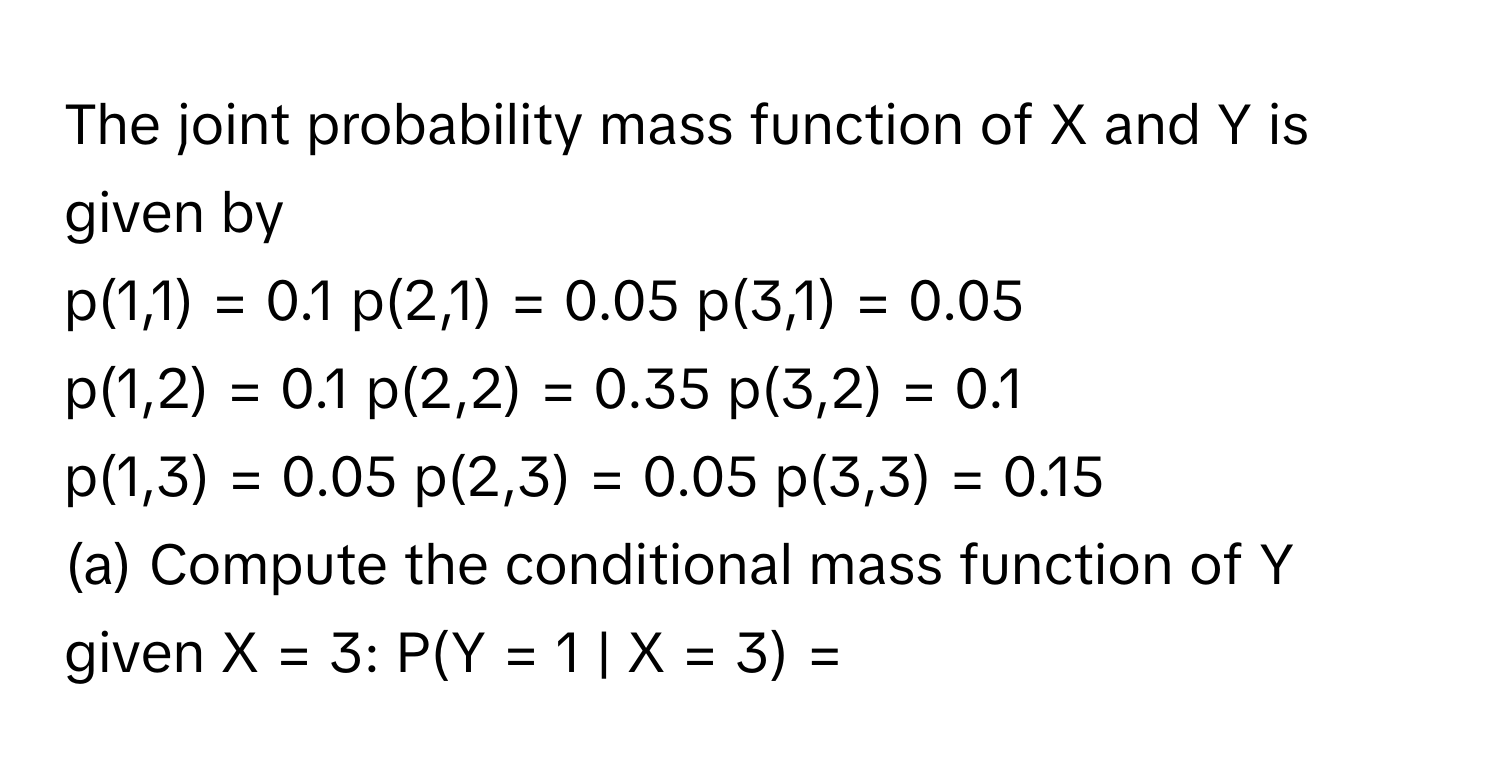 The joint probability mass function of X and Y is given by

p(1,1) = 0.1  p(2,1) = 0.05  p(3,1) = 0.05
p(1,2) = 0.1  p(2,2) = 0.35  p(3,2) = 0.1
p(1,3) = 0.05  p(2,3) = 0.05  p(3,3) = 0.15

(a) Compute the conditional mass function of Y given X = 3: P(Y = 1 | X = 3) =