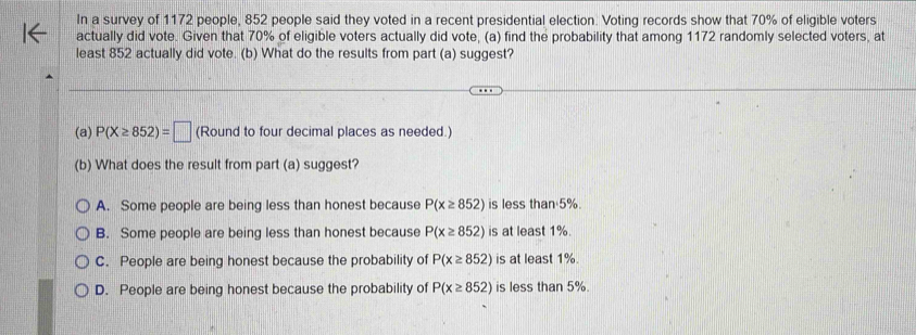 In a survey of 1172 people, 852 people said they voted in a recent presidential election. Voting records show that 70% of eligible voters
actually did vote. Given that 70% of eligible voters actually did vote, (a) find the probability that among 1172 randomly selected voters, at
least 852 actually did vote. (b) What do the results from part (a) suggest?
(a) P(X≥ 852)=□ (Round to four decimal places as needed.)
(b) What does the result from part (a) suggest?
A. Some people are being less than honest because P(x≥ 852) is less than 5%.
B. Some people are being less than honest because P(x≥ 852) is at least 1%.
C. People are being honest because the probability of P(x≥ 852) is at least 1%.
D. People are being honest because the probability of P(x≥ 852) is less than 5%.