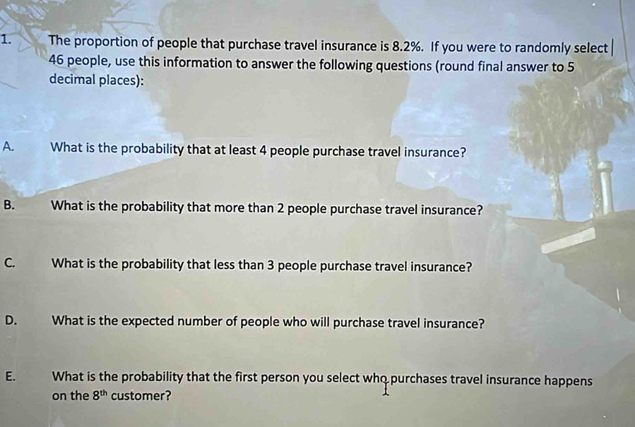 The proportion of people that purchase travel insurance is 8.2%. If you were to randomly select
46 people, use this information to answer the following questions (round final answer to 5
decimal places): 
A. What is the probability that at least 4 people purchase travel insurance? 
B. What is the probability that more than 2 people purchase travel insurance? 
C. What is the probability that less than 3 people purchase travel insurance? 
D. What is the expected number of people who will purchase travel insurance? 
E. What is the probability that the first person you select who purchases travel insurance happens 
on the 8^(th) customer?