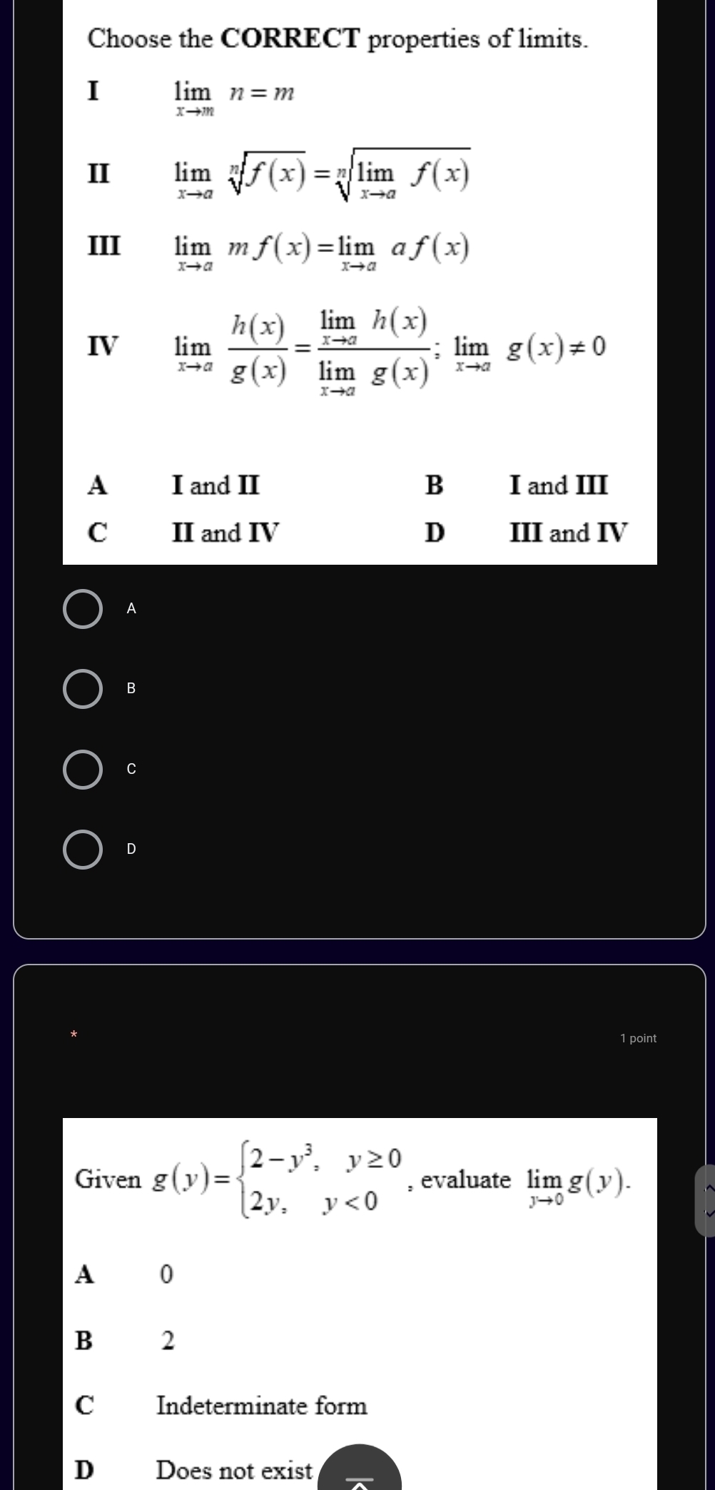 Choose the CORRECT properties of limits.
I limlimits _xto mn=m
II limlimits _xto asqrt[n](f(x))=sqrt[n](limlimits _xto a)f(x)
III limlimits _xto amf(x)=limlimits _xto aaf(x)
IV limlimits _xto a h(x)/g(x) =frac limlimits _xto ah(x)limlimits _xto ag(x); limlimits _xto ag(x)!= 0
A I and II B I and III
C II and IV D III and IV
A
B
C
D
1 point
Given g(y)=beginarrayl 2-y^3,y≥ 0 2y,y<0endarray. , evaluate limlimits _yto 0g(y).
A 0
B 2
C Indeterminate form
D Does not exist