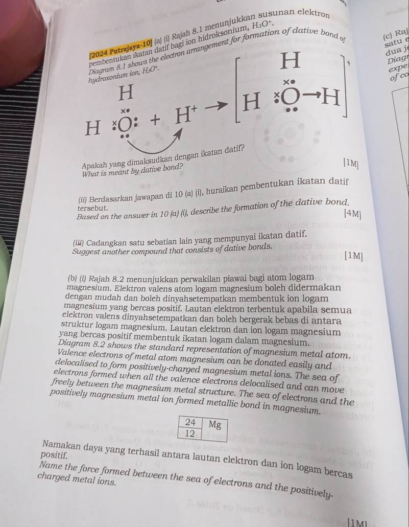 Raj
[2024 Putrajaya-10] (a) (i) Rajah 8,1 menunjukkan susunan elektron
wih !
satu e
pembentukan ikatan datif bagi ion hidroksonium, H₃O+.
H
dua j
hydroxonium ion, Diagram 8.1 shows the electron arrangement for formation of dative bond of
Diagr
H_3O^+.
expe
ofco
H
H· Oto H < <tex>. :O:+H^+ x°
Apakah yang dimaksudkan dengan ikatan datif?
What is meant by dative bond?
[1M]
(ii) Berdasarkan jawapan di 10 (a) (i), huraikan pembentukan ikatan datif
tersebut.
Based on the answer in 10 (a) (i), describe the formation of the dative bond.
[4M]
(iii) Cadangkan satu sebatian lain yang mempunyai ikatan datif.
Suggest another compound that consists of dative bonds.
[1M]
(b) (i) Rajah 8.2 menunjukkan perwakilan piawai bagi atom logam
magnesium. Elektron valens atom logam magnesium boleh didermakan
dengan mudah dan boleh dinyahsetempatkan membentuk ion logam
magnesium yang bercas positif. Lautan elektron terbentuk apabila semua
elektron valens dinyahsetempatkan dan boleh bergerak bebas di antara
struktur logam magnesium. Lautan elektron dan ion logam magnesium
yang bercas positif membentuk ikatan logam dalam magnesium.
Diagram 8.2 shows the standard representation of magnesium metal atom.
Valence electrons of metal atom magnesium can be donated easily and
delocalised to form positively-charged magnesium metal ions. The sea of
electrons formed when all the valence electrons delocalised and can move
freely between the magnesium metal structure. The sea of electrons and the
positively magnesium metal ion formed metallic bond in magnesium.
positif.
Namakan daya yang terhasil antara lautan elektron dan ion logam bercas
charged metal ions.
Name the force formed between the sea of electrons and the positively-
[1M]